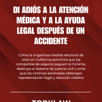 DI ADIÓS A LA ATENCIÓN MÉDICA Y A LA AYUDA LEGAL DESPUÉS DE UN ACCIDENTE Cómo la engañosa medida electoral de Uber en California permitirá que las compañías de seguros paguen lo mínimo, destruya el sistema de justicia civil y evite que las víctimas lesionadas obtengan representación legal y atención médica TORKLAW abogados de accidentes
