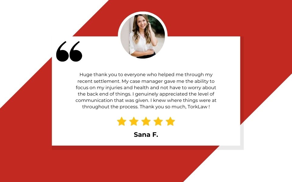 TORKLAW Client Review: Huge thank you to everyone who helped me through my recent settlement. My case manager gave me the ability to focus on my injuries and health and not have to worry about the back end of things. I genuinely appreciated the level of communication that was given. I knew where things were at throughout the process. Thank you so much, TORKLAW !