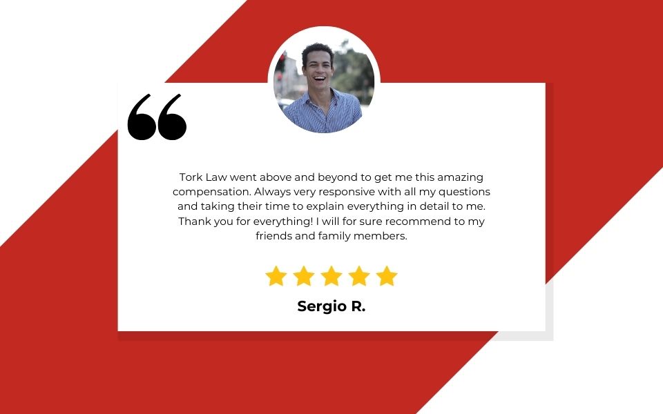 TORKLAW Client Review: Tork Law went above and beyond to get me this amazing compensation. Always very responsive with all my questions and taking their time to explain everything in detail to me. Thank you for everything! I will for sure recommend to my friends and family members.