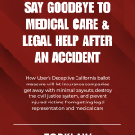 Say goodbye to medical care and legal help after an accident – How Uber's deceptive California ballot measure will let insurance companies get away with minimal payouts, destroy the civil justice system, and prevent injured victims from getting legal representation and medical care.